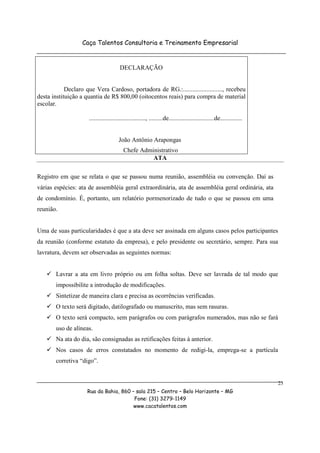 Caça Talentos Consultoria e Treinamento Empresarial


                                        DECLARAÇÃO


            Declaro que Vera Cardoso, portadora de RG.:........................., recebeu
desta instituição a quantia de R$ 800,00 (oitocentos reais) para compra de material
escolar.

                      ...................................., .........de.............................de..............


                                        João Antônio Arapongas
                                           Chefe Administrativo
                                                     ATA

Registro em que se relata o que se passou numa reunião, assembléia ou convenção. Daí as
várias espécies: ata de assembléia geral extraordinária, ata de assembléia geral ordinária, ata
de condomínio. É, portanto, um relatório pormenorizado de tudo o que se passou em uma
reunião.


Uma de suas particularidades é que a ata deve ser assinada em alguns casos pelos participantes
da reunião (conforme estatuto da empresa), e pelo presidente ou secretário, sempre. Para sua
lavratura, devem ser observadas as seguintes normas:


        Lavrar a ata em livro próprio ou em folha soltas. Deve ser lavrada de tal modo que
        impossibilite a introdução de modificações.
        Sintetizar de maneira clara e precisa as ocorrências verificadas.
        O texto será digitado, datilografado ou manuscrito, mas sem rasuras.
        O texto será compacto, sem parágrafos ou com parágrafos numerados, mas não se fará
        uso de alíneas.
        Na ata do dia, são consignadas as retificações feitas à anterior.
        Nos casos de erros constatados no momento de redigi-la, emprega-se a partícula
        corretiva “digo”.


                                                                                                                       23
                     Rua da Bahia, 860 – sala 215 – Centro – Belo Horizonte – MG
                                        Fone: (31) 3279-1149
                                        www.cacatalentos.com
 