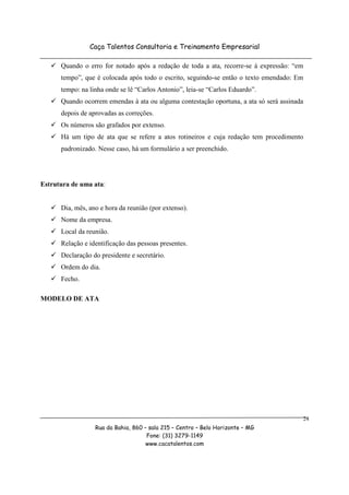 Caça Talentos Consultoria e Treinamento Empresarial

      Quando o erro for notado após a redação de toda a ata, recorre-se à expressão: “em
      tempo”, que é colocada após todo o escrito, seguindo-se então o texto emendado: Em
      tempo: na linha onde se lê “Carlos Antonio”, leia-se “Carlos Eduardo”.
      Quando ocorrem emendas à ata ou alguma contestação oportuna, a ata só será assinada
      depois de aprovadas as correções.
      Os números são grafados por extenso.
      Há um tipo de ata que se refere a atos rotineiros e cuja redação tem procedimento
      padronizado. Nesse caso, há um formulário a ser preenchido.




Estrutura de uma ata:


      Dia, mês, ano e hora da reunião (por extenso).
      Nome da empresa.
      Local da reunião.
      Relação e identificação das pessoas presentes.
      Declaração do presidente e secretário.
      Ordem do dia.
      Fecho.

MODELO DE ATA




                                                                                        24
                  Rua da Bahia, 860 – sala 215 – Centro – Belo Horizonte – MG
                                     Fone: (31) 3279-1149
                                     www.cacatalentos.com
 