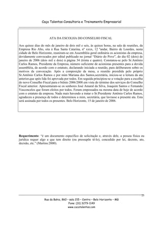 Caça Talentos Consultoria e Treinamento Empresarial




                       ATA DA ESCOLHA DO CONSELHO FISCAL

Aos quinze dias do mês de janeiro de dois mil e seis, às quinze horas, na sala de reuniões, da
Empresa Rio Alto, sita à Rua Santa Catarina, nº xxxx, 12 ºandar, Bairro de Lourdes, nesta
cidade de Belo Horizonte, reuniram-se em Assembléia geral ordinária os acionistas da empresa,
devidamente convocados por edital publicado no jornal “Diário do Povo”, do dia 02 (dois) de
janeiro de 2006 (dois mil e dois) à página 34 (trinta e quatro). Constatou-se pelo Sr.Antônio
Carlos Ramos, Presidente da Empresa, número suficiente de acionistas presentes para a devida
assembléia, de acordo com o estatuto, declarando iniciada a reunião, para deliberarem sobre os
motivos da convocação. Após a composição da mesa, a reunião presidida pelo próprio
Sr.Antônio Carlos Ramos e por mim Mariana dos Santos,secretária, iniciou-se a leitura da ata
anterior,que após lida foi aprovada por todos. Em seguida principiou-se a votação para a escolha
do novo Conselho Fiscal para o biênio 2006/2008 em vista do término dos serviços do Conselho
Fiscal anterior. Apresentaram-se os senhores José Amaral da Silva, Joaquim Santos e Fernando
Vasconcelos que foram eleitos por todos. Foram empossados na mesma data de hoje de acordo
com o estatuto da empresa. Nada mais havendo a tratar o Sr.Presidente Antônio Carlos Ramos,
agradeceu a presença de todos e determinou a mim, secretária, que lavrasse a presente ata. Esta
será assinada por todos os presentes. Belo Horizonte, 15 de janeiro de 2006.




Requerimento: “é um documento específico de solicitação e, através dele, a pessoa física ou
jurídica requer algo a que tem direito (ou pressupõe tê-lo), concedido por lei, decreto, ato,
decisão, etc.” (Martins:2000).




                                                                                               25
                   Rua da Bahia, 860 – sala 215 – Centro – Belo Horizonte – MG
                                      Fone: (31) 3279-1149
                                      www.cacatalentos.com
 