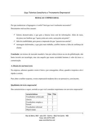 Caça Talentos Consultoria e Treinamento Empresarial

                                  REDAÇAO EMPRESARIAL



Por que modernizar a linguagem e o estilo? Será que isso é realmente necessário?
Documentos mal-escritos causam:


       leitores desmotivados, o que gera a famosa troca oral de informações. Além do mais,
       devemos nos lembrar que “quem conta um conto, acrescenta um ponto”.
       falta de credibilidade, pois passa a impressão de que “querem nos enrolar”.
       mensagens deformadas, o que gera mais trabalho, conflito interno e falta de confiança do
       cliente.


Conclusão: em termos de mercado mundial e luta por sobrevivência na era da globalização, não
basta investir em tecnologia, mas sim naquilo que numa sociedade humana é valor de troca: a
comunicação.

A eficácia de um bom texto:

Na empresa, sabemos quando o texto é bom e, por conseguinte, eficaz, quando a resposta a ele é
rápida e correta.

Para obter a melhor resposta, o texto empresarial moderno deve ser persuasivo, convincente.


Qualidades do texto empresarial

Das características a seguir, assinale as que você considera importantes em um texto empresarial:

                      características              Sim Não
                      Vocabulário sofisticado
                      clareza
                      Vocabulário simples e
                      formal
                      Vocabulário informal
                      Objetividade
                                                                                                2
                     Rua da Bahia, 860 – sala 215 – Centro – Belo Horizonte – MG
                                        Fone: (31) 3279-1149
                                        www.cacatalentos.com
 