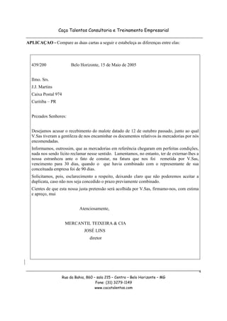 Caça Talentos Consultoria e Treinamento Empresarial

APLICAÇAO - Compare as duas cartas a seguir e estabeleça as diferenças entre elas:



  439/200                 Belo Horizonte, 15 de Maio de 2005


  Ilmo. Srs.
  J.J. Martins
  Caixa Postal 974
  Curitiba – PR


  Prezados Senhores:


  Desejamos acusar o recebimento do malote datado de 12 de outubro passado, junto ao qual
  V.Sas tiveram a gentileza de nos encaminhar os documentos relativos às mercadorias por nós
  encomendadas.
  Informamos, outrossim, que as mercadorias em referência chegaram em perfeitas condições,
  nada nos sendo lícito reclamar nesse sentido. Lamentamos, no entanto, ter de externar-lhes a
  nossa estranheza ante o fato de constar, na fatura que nos foi remetida por V.Sas,
  vencimento para 30 dias, quando o que havia combinado com o representante de sua
  conceituada empresa foi de 90 dias.
  Solicitamos, pois, esclarecimento a respeito, deixando claro que não poderemos aceitar a
  duplicata, caso não nos seja concedido o prazo previamente combinado.
  Cientes de que esta nossa justa pretensão será acolhida por V.Sas, firmamo-nos, com estima
  e apreço, mui


                               Atenciosamente,


                      MERCANTIL TEIXEIRA & CIA
                                 JOSÉ LINS
                                    diretor




                                                                                                 4
                     Rua da Bahia, 860 – sala 215 – Centro – Belo Horizonte – MG
                                        Fone: (31) 3279-1149
                                        www.cacatalentos.com
 