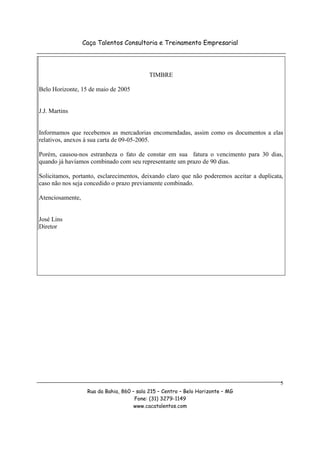 Caça Talentos Consultoria e Treinamento Empresarial




                                            TIMBRE

Belo Horizonte, 15 de maio de 2005


J.J. Martins


Informamos que recebemos as mercadorias encomendadas, assim como os documentos a elas
relativos, anexos à sua carta de 09-05-2005.

Porém, causou-nos estranheza o fato de constar em sua fatura o vencimento para 30 dias,
quando já havíamos combinado com seu representante um prazo de 90 dias.

Solicitamos, portanto, esclarecimentos, deixando claro que não poderemos aceitar a duplicata,
caso não nos seja concedido o prazo previamente combinado.

Atenciosamente,


José Lins
Diretor




                                                                                            5
                   Rua da Bahia, 860 – sala 215 – Centro – Belo Horizonte – MG
                                      Fone: (31) 3279-1149
                                      www.cacatalentos.com
 