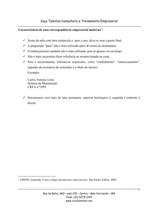 Caça Talentos Consultoria e Treinamento Empresarial

Características de uma correspondência empresarial moderna1:


          Nome do mês com letra minúscula e, após o ano, deve-se usar o ponto final.
          A preposição “para” não é mais utilizada antes do nome do destinatário.
          O endereçamento também não é mais utilizado, pois já aparece no envelope.
          Não é mais necessário fazer referência ao assunto tratado na carta.
          Para o encerramento, utilizam-se expressões, como “cordialmente”, “atenciosamente”,
          seguidas da assinatura do remetente e o título do mesmo.
          Exemplo:

          Carlos Antonio Lima
          Gerente de Manutenção
          CREA n.º1005


          Documentos com mais de uma assinatura: superior hierárquico à esquerda e emitente à
          direita.




1
    GRION, Laurinda. Como redigir documentos empresariais. São Paulo: Edicta, 2002.


                                                                                            6
                      Rua da Bahia, 860 – sala 215 – Centro – Belo Horizonte – MG
                                         Fone: (31) 3279-1149
                                         www.cacatalentos.com
 