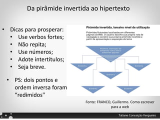 Da pirâmide invertida ao hipertexto
• Dicas para prosperar:
• Use verbos fortes;
• Não repita;
• Use números;
• Adote intertítulos;
• Seja breve.
Fonte: FRANCO, Guillermo. Como escrever
para a web
• PS: dois pontos e
ordem inversa foram
“redimidos"
 