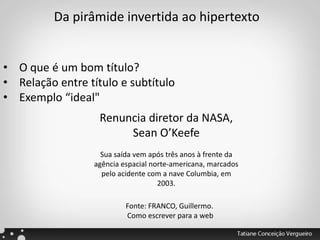 Da pirâmide invertida ao hipertexto
• O que é um bom título?
• Relação entre título e subtítulo
• Exemplo “ideal"
Renuncia diretor da NASA,
Sean O’Keefe
Sua saída vem após três anos à frente da
agência espacial norte-americana, marcados
pelo acidente com a nave Columbia, em
2003.
Fonte: FRANCO, Guillermo.
Como escrever para a web
 