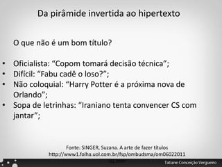 O que não é um bom título?
• Oficialista: “Copom tomará decisão técnica”;
• Difícil: “Fabu cadê o loso?”;
• Não coloquial: “Harry Potter é a próxima nova de
Orlando”;
• Sopa de letrinhas: “Iraniano tenta convencer CS com
jantar”;
Fonte: SINGER, Suzana. A arte de fazer títulos
http://www1.folha.uol.com.br/fsp/ombudsma/om06022011
01.htm
Da pirâmide invertida ao hipertexto
 