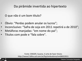 O que não é um bom título?
• Óbvio: “Perdas podem anular os lucros”;
• Inconclusivo: “Safra de soja em 2011 repetirá a de 2010”;
• Metáforas manjadas: “em nome do pai”;
• Títulos com pode e “fala sobre".
Fonte: SINGER, Suzana. A arte de fazer títulos
http://www1.folha.uol.com.br/fsp/ombudsma/om06022011
01.htm
Da pirâmide invertida ao hipertexto
 