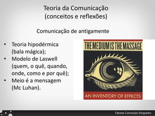 Teoria da Comunicação
(conceitos e reflexões)
• Teoria hipodérmica
(bala mágica);
• Modelo de Laswell
(quem, o quê, quando,
onde, como e por quê);
• Meio é a mensagem
(Mc Luhan).
Comunicação de antigamente
 