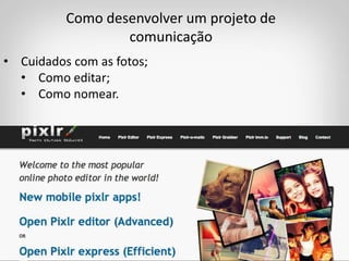 Como desenvolver um projeto de
comunicação
• Cuidados com as fotos;
• Como editar;
• Como nomear.
 