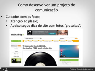 Como desenvolver um projeto de
comunicação
• Cuidados com as fotos;
• Atenção ao plágio;
• Abaixo segue dica de site com fotos “gratuitas”.
 