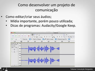 Como desenvolver um projeto de
comunicação
• Como editar/criar seus áudios;
• Mídia importante, porém pouco utilizada;
• Dicas de programas: Audacity/Google Keep.
 