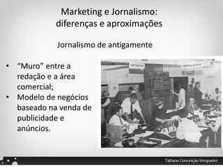 Marketing e Jornalismo:
diferenças e aproximações
Jornalismo de antigamente
• “Muro” entre a
redação e a área
comercial;
• Modelo de negócios
baseado na venda de
publicidade e
anúncios.
 