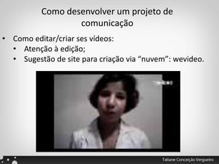 Como desenvolver um projeto de
comunicação
• Como editar/criar ses vídeos:
• Atenção à edição;
• Sugestão de site para criação via “nuvem”: wevideo.
 
