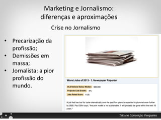 Marketing e Jornalismo:
diferenças e aproximações
Crise no Jornalismo
• Precarização da
profissão;
• Demissões em
massa;
• Jornalista: a pior
profissão do
mundo.
 