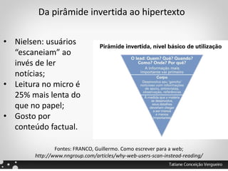 Da pirâmide invertida ao hipertexto
• Nielsen: usuários
“escaneiam” ao
invés de ler
notícias;
• Leitura no micro é
25% mais lenta do
que no papel;
• Gosto por
conteúdo factual.
Fontes: FRANCO, Guillermo. Como escrever para a web;
http://www.nngroup.com/articles/why-web-users-scan-instead-reading/
 