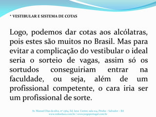 .
Logo, podemos dar cotas aos alcólatras,
pois estes são muitos no Brasil. Mas para
evitar a complicação do vestibular o ideal
seria o sorteio de vagas, assim só os
sortudos conseguiriam entrar na
faculdade, ou seja, além de um
profissional competente, o cara iria ser
um profissional de sorte.
VESTIBULAR E SISTEMA DE COTAS
Av. Manoel Dias da silva, nº 2364, Ed. Iana Center, sala 104, Pituba – Salvador – BA
www.redeeduca.com.br / www.jorgeportugal.com.br
 