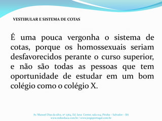 É uma pouca vergonha o sistema de
cotas, porque os homossexuais seriam
desfavorecidos perante o curso superior,
e não são todas as pessoas que tem
oportunidade de estudar em um bom
colégio como o colégio X.
VESTIBULAR E SISTEMA DE COTAS
Av. Manoel Dias da silva, nº 2364, Ed. Iana Center, sala 104, Pituba – Salvador – BA
www.redeeduca.com.br / www.jorgeportugal.com.br
 