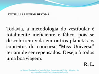 Todavia, a metodologia do vestibular é
totalmente ineficiente e fálico, pois se
descobrirem vida em outros planetas os
conceitos do concurso “Miss Universo”
teriam de ser repensados. Desejo à todos
uma boa viagem.
R. L.
VESTIBULAR E SISTEMA DE COTAS
Av. Manoel Dias da silva, nº 2364, Ed. Iana Center, sala 104, Pituba – Salvador – BA
www.redeeduca.com.br / www.jorgeportugal.com.br
 