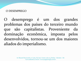 O desemprego é um dos grandes
problemas dos países do terceiro mundo
que são capitalistas. Proveniente da
dominação econômica, imposta pelos
desenvolvidos, tornou-se um dos maiores
aliados do imperialismo.
O DESEMPREGO
Av. Manoel Dias da silva, nº 2364, Ed. Iana Center, sala 104, Pituba – Salvador – BA
www.redeeduca.com.br / www.jorgeportugal.com.br
 