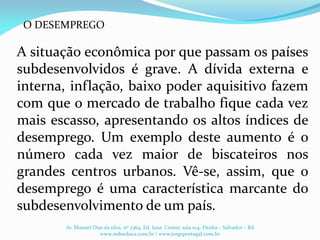 A situação econômica por que passam os países
subdesenvolvidos é grave. A dívida externa e
interna, inflação, baixo poder aquisitivo fazem
com que o mercado de trabalho fique cada vez
mais escasso, apresentando os altos índices de
desemprego. Um exemplo deste aumento é o
número cada vez maior de biscateiros nos
grandes centros urbanos. Vê-se, assim, que o
desemprego é uma característica marcante do
subdesenvolvimento de um país.
Av. Manoel Dias da silva, nº 2364, Ed. Iana Center, sala 104, Pituba – Salvador – BA
www.redeeduca.com.br / www.jorgeportugal.com.br
O DESEMPREGO
 