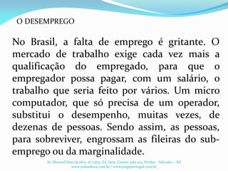 No Brasil, a falta de emprego é gritante. O
mercado de trabalho exige cada vez mais a
qualificação do empregado, para que o
empregador possa pagar, com um salário, o
trabalho que seria feito por vários. Um micro
computador, que só precisa de um operador,
substitui o desempenho, muitas vezes, de
dezenas de pessoas. Sendo assim, as pessoas,
para sobreviver, engrossam as fileiras do sub-
emprego ou da marginalidade.
Av. Manoel Dias da silva, nº 2364, Ed. Iana Center, sala 104, Pituba – Salvador – BA
www.redeeduca.com.br / www.jorgeportugal.com.br
O DESEMPREGO
 