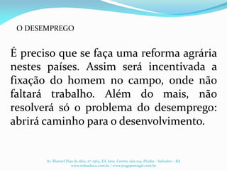 É preciso que se faça uma reforma agrária
nestes países. Assim será incentivada a
fixação do homem no campo, onde não
faltará trabalho. Além do mais, não
resolverá só o problema do desemprego:
abrirá caminho para o desenvolvimento.
Av. Manoel Dias da silva, nº 2364, Ed. Iana Center, sala 104, Pituba – Salvador – BA
www.redeeduca.com.br / www.jorgeportugal.com.br
O DESEMPREGO
 