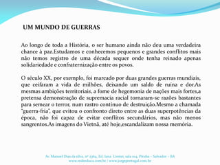 Ao longo de toda a História, o ser humano ainda não deu uma verdadeira
chance à paz.Estudamos e conhecemos pequenos e grandes conflitos mais
não temos registro de uma década sequer onde tenha reinado apenas
solidariedade e confraternização entre os povos.
O século XX, por exemplo, foi marcado por duas grandes guerras mundiais,
que ceifaram a vida de milhões, deixando um saldo de ruína e dor.As
mesmas ambições territoriais, a fome de hegemonia de nações mais fortes,a
pretensa demonstração de supremacia racial tornaram-se razões bastantes
para semear o terror, num rastro contínuo de destruição.Mesmo a chamada
“guerra-fria”, que evitou o confronto direto entre as duas superpotências da
época, não foi capaz de evitar conflitos secundários, mas não menos
sangrentos.As imagens do Vietnã, até hoje,escandalizam nossa memória.
UM MUNDO DE GUERRAS
Av. Manoel Dias da silva, nº 2364, Ed. Iana Center, sala 104, Pituba – Salvador – BA
www.redeeduca.com.br / www.jorgeportugal.com.br
 