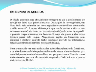 O século presente, que oficialmente começou no dia 11 de Setembro de
2001,já nos deixa suas próprias marcas. Os ataques às torres gêmeas, em
Nova York, veio anunciar um novo ingrediente aos conflitos do mundo:
o ódio cultural”. A nossa diferença é que vocês amam a vida e nós
amamos a morte”, declarou um terrorista da Al-Qaeda antes de explodir
o próprio corpo amarrado por bombas.O mapa da guerra e das novas
tensões passa pelo Iraque, Afeganistão, região da Caxemira, sem
esquecer o insolúvel conflito árabe-israelense, movido por intolerância
religiosa,controle do petróleo e escassez de água.
Com armas cada vez mais sofisticadas acionadas pela mão do fanatismo,
e os altos lucros auferidos pelos senhores da morte, uma verdadeira paz
mundial parece sonho distante.Uma vez perguntaram a Einstein como
seria a terceira guerra e ele, sombrio, respondeu: “não sei; mas a quarta
será com arco e flecha”.
UM MUNDO DE GUERRAS
Av. Manoel Dias da silva, nº 2364, Ed. Iana Center, sala 104, Pituba – Salvador – BA
www.redeeduca.com.br / www.jorgeportugal.com.br
 