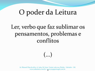 O poder da Leitura
Ler, verbo que faz sublimar os
pensamentos, problemas e
conflitos
(...)
.Av. Manoel Dias da silva, nº 2364, Ed. Iana Center, sala 104, Pituba – Salvador – BA
www.redeeduca.com.br / www.jorgeportugal.com.br
 