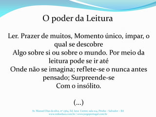 O poder da Leitura
Ler. Prazer de muitos, Momento único, ímpar, o
qual se descobre
Algo sobre si ou sobre o mundo. Por meio da
leitura pode se ir até
Onde não se imagina; reflete-se o nunca antes
pensado; Surpreende-se
Com o insólito.
(...)
Av. Manoel Dias da silva, nº 2364, Ed. Iana Center, sala 104, Pituba – Salvador – BA
www.redeeduca.com.br / www.jorgeportugal.com.br
 