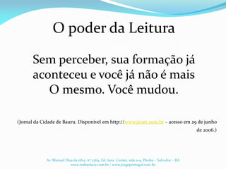 O poder da Leitura
Sem perceber, sua formação já
aconteceu e você já não é mais
O mesmo. Você mudou.
(Jornal da Cidade de Bauru. Disponível em http://www.jcnet.com.br – acesso em 29 de junho
de 2006.)
Av. Manoel Dias da silva, nº 2364, Ed. Iana Center, sala 104, Pituba – Salvador – BA
www.redeeduca.com.br / www.jorgeportugal.com.br
 