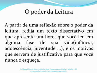 O poder da Leitura
A partir de uma reflexão sobre o poder da
leitura, redija um texto dissertativo em
que apresente um livro, que você leu em
alguma fase de sua vida(infância,
adolescência, juventude ...), e os motivos
que servem de justificativa para que você
nunca o esqueça.
Av. Manoel Dias da silva, nº 2364, Ed. Iana Center, sala 104, Pituba – Salvador – BA
www.redeeduca.com.br / www.jorgeportugal.com.br
 