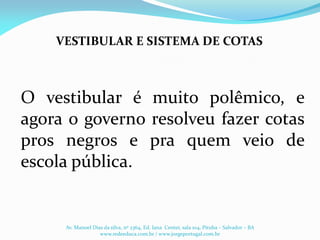 O vestibular é muito polêmico, e
agora o governo resolveu fazer cotas
pros negros e pra quem veio de
escola pública.
VESTIBULAR E SISTEMA DE COTAS
Av. Manoel Dias da silva, nº 2364, Ed. Iana Center, sala 104, Pituba – Salvador – BA
www.redeeduca.com.br / www.jorgeportugal.com.br
 