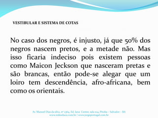 No caso dos negros, é injusto, já que 50% dos
negros nascem pretos, e a metade não. Mas
isso ficaria indeciso pois existem pessoas
como Maicon Jeckson que nasceram pretas e
são brancas, então pode-se alegar que um
loiro tem descendência, afro-africana, bem
como os orientais.
VESTIBULAR E SISTEMA DE COTAS
Av. Manoel Dias da silva, nº 2364, Ed. Iana Center, sala 104, Pituba – Salvador – BA
www.redeeduca.com.br / www.jorgeportugal.com.br
 