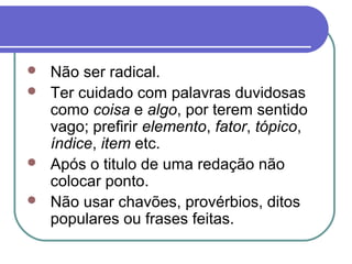  Não ser radical.
 Ter cuidado com palavras duvidosas
como coisa e algo, por terem sentido
vago; prefirir elemento, fator, tópico,
índice, item etc.
 Após o titulo de uma redação não
colocar ponto.
 Não usar chavões, provérbios, ditos
populares ou frases feitas.
 