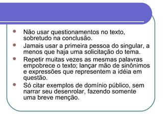  Não usar questionamentos no texto,
sobretudo na conclusão.
 Jamais usar a primeira pessoa do singular, a
menos que haja uma solicitação do tema.
 Repetir muitas vezes as mesmas palavras
empobrece o texto; lançar mão de sinônimos
e expressões que representem a idéia em
questão.
 Só citar exemplos de domínio público, sem
narrar seu desenrolar, fazendo somente
uma breve menção.
 