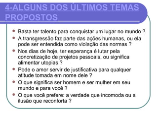 4-ALGUNS DOS ÚLTIMOS TEMAS
PROPOSTOS
 Basta ter talento para conquistar um lugar no mundo ?
 A transgressão faz parte das ações humanas, ou ela
pode ser entendida como violação das normas ?
 Nos dias de hoje, ter esperança é lutar pela
concretização de projetos pessoais, ou significa
alimentar utopias ?
 Pode o amor servir de justificativa para qualquer
atitude tomada em nome dele ?
 O que significa ser homem e ser mulher em seu
mundo e para você ?
 O que você prefere: a verdade que incomoda ou a
ilusão que reconforta ?
 
