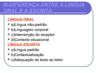 III-DIFERENÇA ENTRE A LÍNGUA
ORAL E A ESCRITA
LÍNGUA ORAL
 a)Língua não-padrão
 b)Linguagem corporal
 c)Intervenção do receptor
 d)Contexto situacional
LÍNGUA ESCRITA
 a)Língua padrão
 b)Contextualização
 c)Adequação do texto ao leitor
 