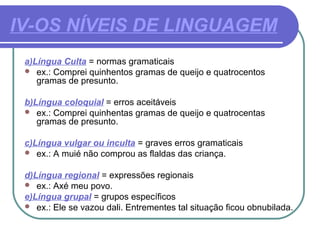 IV-OS NÍVEIS DE LINGUAGEM
a)Língua Culta = normas gramaticais
 ex.: Comprei quinhentos gramas de queijo e quatrocentos
gramas de presunto.
b)Língua coloquial = erros aceitáveis
 ex.: Comprei quinhentas gramas de queijo e quatrocentas
gramas de presunto.
c)Língua vulgar ou inculta = graves erros gramaticais
 ex.: A muié não comprou as flaldas das criança.
d)Língua regional = expressões regionais
 ex.: Axé meu povo.
e)Língua grupal = grupos específicos
 ex.: Ele se vazou dali. Entrementes tal situação ficou obnubilada.
 