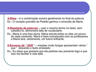 4-Rima – é a combinação sonora geralmente no final da palavra.
Ex.: O coração grandão do Pedrão ganhou o amorzão de Maria.
5-Repetição de palavras – usar o mesmo termo no texto, sem
substituí-lo, demonstra falta de vocabulário.
Ex.: Maria é uma boa aluna. Maria estuda todos os dias um pouco
de cada conteúdo. Maria é bem-conceituada com os professores
e Maria terá, certamente, um futuro brilhante.
6-Excesso de “ QUE “ – orações muito longas apresentam vários “
que “ deixando o texto arrastado.
Ex.: Eu disse que gostaria que ela pedisse seu presente logo e que
isso iria facilitar a vida dele.
 