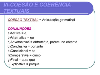 VI-COESÃO E COERÊNCIA
TEXTUAIS
COESÃO TEXTUAL = Articulação gramatical
CONJUNÇÕES
a)Aditiva = e
b)Alternativa = ou
c)Adversativas = entretanto, porém, no entanto
d)Conclusiva = portanto
e)Condicional = se
f)Comparativa = como
g)Final = para que
i)Explicativa = porque
 