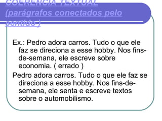 COERÊNCIA TEXTUAL
(parágrafos conectados pelo
sentido )
Ex.: Pedro adora carros. Tudo o que ele
faz se direciona a esse hobby. Nos fins-
de-semana, ele escreve sobre
economia. ( errado )
Pedro adora carros. Tudo o que ele faz se
direciona a esse hobby. Nos fins-de-
semana, ele senta e escreve textos
sobre o automobilismo.
 