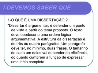 I-DEVEMOS SABER QUE
1-O QUE É UMA DISSERTAÇÃO ?
*Dissertar é argumentar, é defender um ponto
de vista a partir do tema proposto. O texto
deve obedecer a uma ordem lógica
argumentativa. A estrutura da dissertação é
de três ou quatro parágrafos. Um parágrafo
deve ter, no mínimo, duas frases. O tamanho
de cada um deles vai depender da eficiência,
do quanto cumprem a função de expressar
uma idéia completa.
 