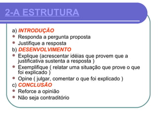 2-A ESTRUTURA
a) INTRODUÇÃO
 Responda a pergunta proposta
 Justifique a resposta
b) DESENVOLVIMENTO
 Explique (acrescentar idéias que provem que a
justificativa sustenta a resposta )
 Exemplifique ( relatar uma situação que prove o que
foi explicado )
 Opine ( julgar, comentar o que foi explicado )
c) CONCLUSÃO
 Reforce a opinião
 Não seja contraditório
 