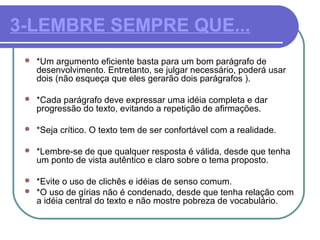 3-LEMBRE SEMPRE QUE...
 *Um argumento eficiente basta para um bom parágrafo de
desenvolvimento. Entretanto, se julgar necessário, poderá usar
dois (não esqueça que eles gerarão dois parágrafos ).
 *Cada parágrafo deve expressar uma idéia completa e dar
progressão do texto, evitando a repetição de afirmações.
 *Seja crítico. O texto tem de ser confortável com a realidade.
 *Lembre-se de que qualquer resposta é válida, desde que tenha
um ponto de vista autêntico e claro sobre o tema proposto.
 *Evite o uso de clichês e idéias de senso comum.
 *O uso de gírias não é condenado, desde que tenha relação com
a idéia central do texto e não mostre pobreza de vocabulário.
 