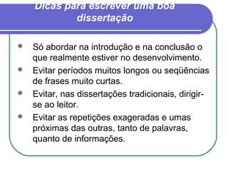 Dicas para escrever uma boa
dissertação
 Só abordar na introdução e na conclusão o
que realmente estiver no desenvolvimento.
 Evitar períodos muitos longos ou seqüências
de frases muito curtas.
 Evitar, nas dissertações tradicionais, dirigir-
se ao leitor.
 Evitar as repetições exageradas e umas
próximas das outras, tanto de palavras,
quanto de informações.
 