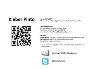 Jornalista, PUC-SPMaster em  Jornalismo Digital, Universidade de Navarra, EspanhaAtualização | cursosComunicação Empresarial e Digital, ESPMEstratégias de Marketing  Digital, ESPMJournalism & British Press, City University, LondresAtuaçãoMidiaria.com, fundador e consultor em comunicação e mídias digitaisEDP no Brasil, analista de comunicação institucionalConsultor de inglês in company+ de  10 anos como repórter e editor nos portais  UOL, Terra, Abril.com , Globo.com e G1.Kleber Pintokleber.pinto@midiaria.com@kleberpinto