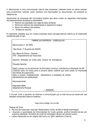 2. Memorando é uma comunicação interna das empresas, utilizada entre os vários setores
para encaminhar, solicitar, pedir, distribuir ora informações ou documentos, ora material ou
relatórios etc.

Geralmente as empresas têm formulário próprio que deve conter as seguintes informações
dos departamentos remetente e destinatário:
          Número de expedição com sigla do setor emitente;
          Nome por extenso dos responsáveis e respectivos cargos;
          Nome por extenso dos setores,
          Síntese do assunto.

È importante ressaltar que em muitas empresas essa correspondência interna já foi totalmente
substituída pelo e-mail.

                             TIMBRE DA EMPRESA - CABEÇALHO -

      Memorando nº. 23/ DPE

       São Paulo, 1º de junho de 2XXXX.

      Sra. Maria do Carmo - Gerente
      DTE - Departamento de Tesouraria

      Assunto: liberação de verba para compra de emergência

      Prezada Gerente,

      Dado o atraso no fornecimento de formulário continuo, solicitamos a liberação de R$
      2.000,00 (dois mil reais) para a compra desse material que será usado na impressão
      das folhas de pagamento.
      Após a compra, imediatamente, efetuaremos a prestação de contas.
      Agradecemos sua colaboração.

      Atenciosamente,

      Reginaldo Mello
      Departamento Pessoal
                                           - RODAPÉ-

  3. E-mail: Com o advento da Internet a comunicação por e-mail tornou-se essencial nas
  relações comerciais (interna e externa).


                                Veja como redigir um e-mail.

   Regras de Ouro:
     Na hora de responder, seja ágil. Redija textos curtos, de fácil e rápida assimilação.
      Quando a quantidade de informações for muito grande, prefira transformá-las em
     arquivos anexados. Os textos de corpo de mensagem devem ser sempre curtos.
     Letras maiúsculas ou em negrito são como um “grito” eletrônico. Evite-as.

                                                                                        10
 