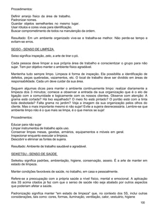 Procedimentos:

Definir arranjo físico da área de trabalho.
Padronizar nomes.
Guardar objetos semelhantes no mesmo lugar.
Usar rótulos e cores vivas para identificação.
Buscar comprometimento de todos na manutenção da ordem.

Resultado: Em um ambiente organizado vive-se e trabalha-se melhor. Não perde-se tempo e
evitam-se erros.

SEISO - SENSO DE LIMPEZA

Seiso significa inspeção, zelo, a arte de tirar o pó.

Cada pessoa deve limpar a sua própria área de trabalho e conscientizar o grupo para não
sujar. Tem por objetivo manter o ambiente físico agradável.

Mantenha tudo sempre limpo. Limpeza é forma de inspeção. Ela possibilita a identificação de
defeitos, peças quebradas, vazamentos, etc. O local de trabalho deve ser dividido em áreas de
responsabilidade. Cada um deve cuidar da sua área.

Seguem algumas dicas para manter o ambiente continuamente limpo: realizar diariamente a
limpeza dos 3 minutos; comece a observar a entrada da sua organização que é o elo de
ligação com a comunidade e logicamente com os nossos clientes. Observe com atenção: A
grama está cortada? Há lixo espalhado? O meio fio está pintado? O portão está com a tinta
toda desbotada? Falta grama no jardim? Veja a imagem da sua organização pelos olhos do
cliente. Mas o mais importante mesmo é não sujar! Evite a sujeira desnecessária. Lembre-se que
ambiente limpo não é o que mais se limpa, é o que menos se suja!

Procedimentos:

Educar para não sujar
Limpar instrumentos de trabalho após uso.
Conservar limpas mesas, gavetas, armários, equipamentos e móveis em geral.
Inspecionar enquanto executar a limpeza.
Descobrir e eliminar as fontes de sujeira.

Resultado: Ambiente de trabalho saudável e agradável.

SEIKETSU - SENSO DE SAÚDE

Seiketsu significa padrões, ambientação, higiene, conservação, asseio. É a arte de manter em
estado de limpeza.

Manter condições favoráveis de saúde, no trabalho, em casa e pessoalmente.

Refere-se a preocupação com a própria saúde a nível físico, mental e emocional. A aplicação
dos 3S acima citados já faz com que o senso de saúde não seja abalado por outros aspectos
que poderiam afetar a saúde.

Padronização significa manter "em estado de limpeza" que, no contexto dos 5S, inclui outras
considerações, tais como: cores, formas, iluminação, ventilação, calor, vestuário, higiene
                                                                                         100
 