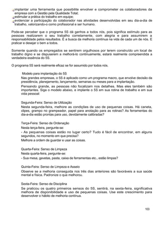 implantar uma ferramenta que possibilite envolver e comprometer os colaboradores da
  empresa com a Gestão pela Qualidade Total;
  estimular a prática do trabalho em equipe;
  evidenciar a participação do colaborador nas atividades desenvolvidas em seu dia-a-dia de
  trabalho, valorizando-o como profissional e ser humano.

Pode-se perceber que o programa 5S dá ganhos a todos nós, pois significa estímulo para as
pessoas realizarem o seu trabalho corretamente, com alegria e para assumirem a
responsabilidade pelos resultados. É a busca da melhoria contínua na vida de cada um de nós. E
praticar e desejar o bem a todos.

Somente quando os empregados se sentirem orgulhosos por terem construído um local de
trabalho digno e se dispuserem a melhorá-lo continuamente, estará realmente compreendida a
verdadeira essência do 5S.

O programa 5S será realmente eficaz se for assumido por todos nós.

       Modelo para implantação do 5S
      Nas grandes empresas, o 5S é aplicado como um programa macro, que envolve decisão da
      presidência, planejamento, lançamento, semanas ou meses para a implantação.
      Pensando grande, as pessoas não focalizam nos detalhes. Mas eles também são
      importantes. Siga o modelo abaixo, e implante o 5S em sua rotina de trabalho e em sua
      vida pessoal:

      Segunda-Feira: Senso de Utilização
      Nesta segunda-feira, melhore as condições de uso de pequenas coisas. Há caneta,
      clipes, grampo no grampeador, papel para anotação para as rotinas? As ferramentas do
      dia-a-dia estão prontas para uso, devidamente calibradas?

      Terça-Feira: Senso de Ordenação
      Nesta terça-feira, pergunte-se:
      - As pequenas coisas estão no lugar certo? Tudo é fácil de encontrar, em alguns
      segundos, no momento em que precisa?
      Melhore a ordem de guardar e usar as coisas.

      Quarta-Feira: Senso de Limpeza
      Nesta quarta-feira, pergunte-se:
      - Sua mesa, gavetas, pasta, caixa de ferramentas etc., estão limpas?

      Quinta-Feira: Senso de Limpeza e Asseio
      Observe se a melhoria conseguida nos três dias anteriores são favoráveis a sua saúde
      mental e física. Padronize o que melhorou.

      Sexta-Feira: Senso de Disciplina
      Se praticou os quatro primeiros sensos do 5S, sentirá, na sexta-feira, significativa
      melhora de disponibilidade e uso de pequenas coisas. Use este crescimento para
      desenvolver o hábito de melhoria contínua.



                                                                                         103
 